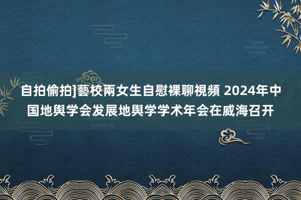 自拍偷拍]藝校兩女生自慰裸聊視頻 2024年中国地舆学会发展地舆学学术年会在威海召开