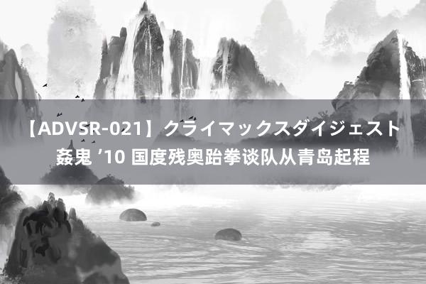 【ADVSR-021】クライマックスダイジェスト 姦鬼 ’10 国度残奥跆拳谈队从青岛起程