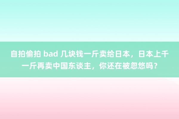 自拍偷拍 bad 几块钱一斤卖给日本，日本上千一斤再卖中国东谈主，你还在被忽悠吗？