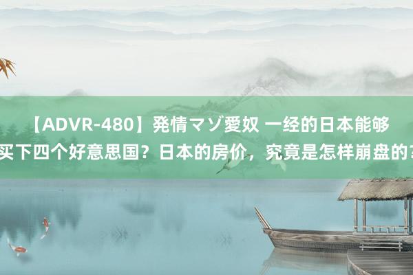 【ADVR-480】発情マゾ愛奴 一经的日本能够买下四个好意思国？日本的房价，究竟是怎样崩盘的？