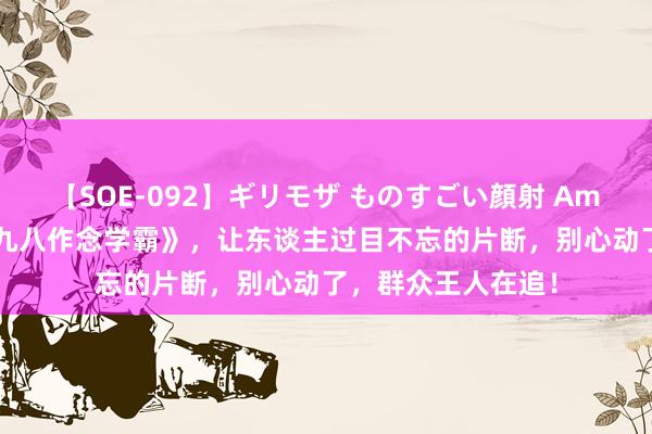 【SOE-092】ギリモザ ものすごい顔射 Ami 经典巨作《重回九八作念学霸》，让东谈主过目不忘的片断，别心动了，群众王人在追！