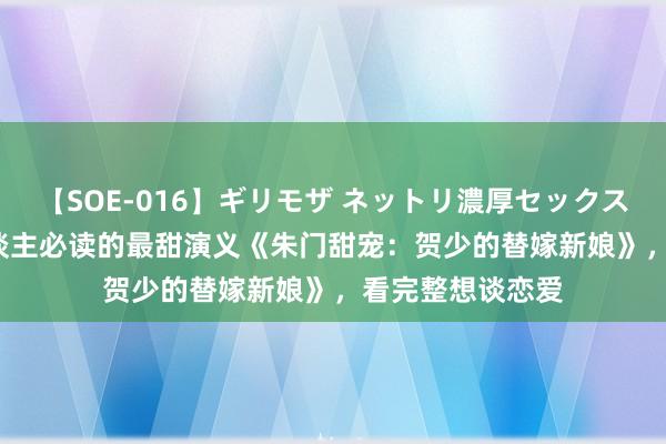 【SOE-016】ギリモザ ネットリ濃厚セックス Ami 东谈主东谈主必读的最甜演义《朱门甜宠：贺少的替嫁新娘》，看完整想谈恋爱