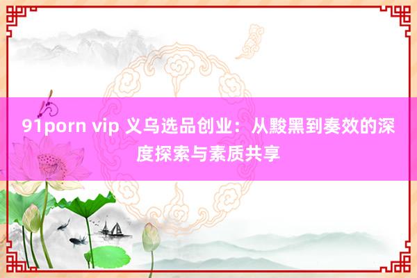 91porn vip 义乌选品创业：从黢黑到奏效的深度探索与素质共享