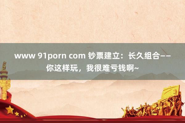 www 91porn com 钞票建立：长久组合——你这样玩，我很难亏钱啊~