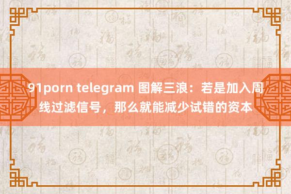 91porn telegram 图解三浪：若是加入周线过滤信号，那么就能减少试错的资本