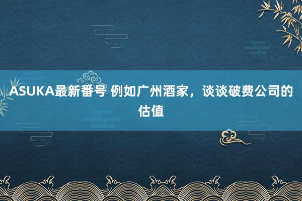 ASUKA最新番号 例如广州酒家，谈谈破费公司的估值