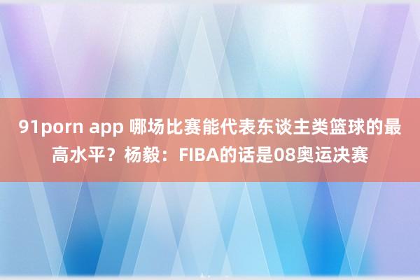 91porn app 哪场比赛能代表东谈主类篮球的最高水平？杨毅：FIBA的话是08奥运决赛