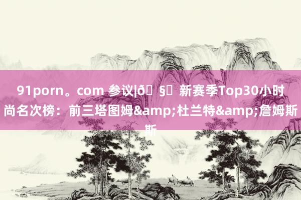 91porn。com 参议|?新赛季Top30小时尚名次榜：前三塔图姆&杜兰特&詹姆斯