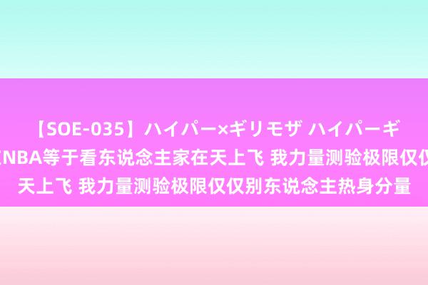 【SOE-035】ハイパー×ギリモザ ハイパーギリモザ Ami 孙悦：在NBA等于看东说念主家在天上飞 我力量测验极限仅仅别东说念主热身分量