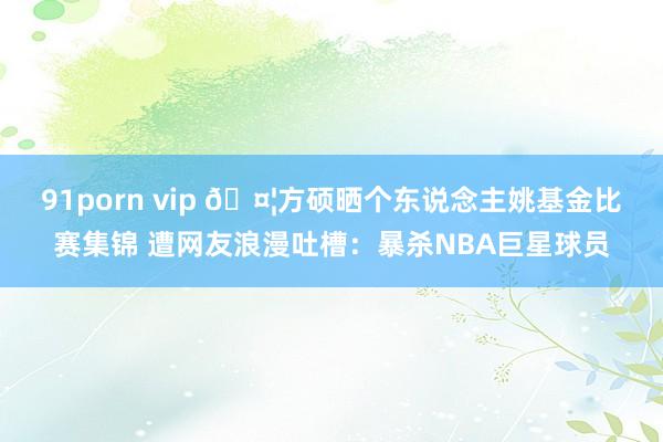 91porn vip ?方硕晒个东说念主姚基金比赛集锦 遭网友浪漫吐槽：暴杀NBA巨星球员