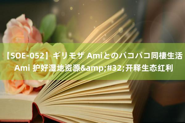 【SOE-052】ギリモザ Amiとのパコパコ同棲生活 Ami 护好湿地资源&#32;开释生态红利