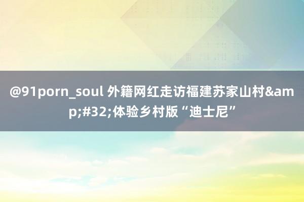 @91porn_soul 外籍网红走访福建苏家山村&#32;体验乡村版“迪士尼”