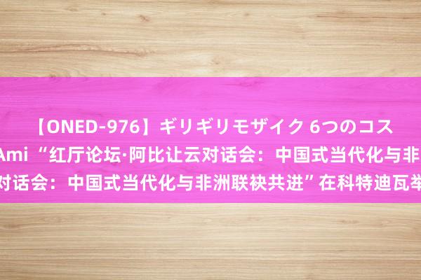 【ONED-976】ギリギリモザイク 6つのコスチュームでパコパコ！ Ami “红厅论坛·阿比让云对话会：中国式当代化与非洲联袂共进”在科特迪瓦举行