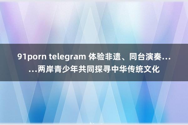 91porn telegram 体验非遗、同台演奏……两岸青少年共同探寻中华传统文化