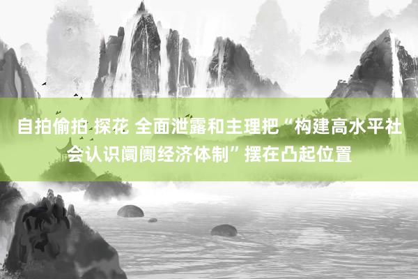 自拍偷拍 探花 全面泄露和主理把“构建高水平社会认识阛阓经济体制”摆在凸起位置