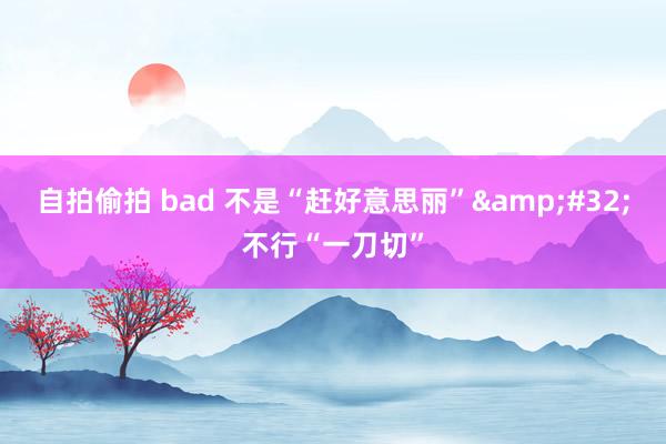 自拍偷拍 bad 不是“赶好意思丽”&#32;不行“一刀切”