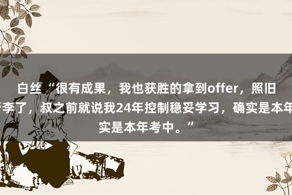 白丝 “很有成果，我也获胜的拿到offer，照旧在打理行李了，叔之前就说我24年控制稳妥学习，确实是本年考中。”