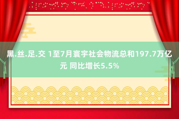 黑.丝.足.交 1至7月寰宇社会物流总和197.7万亿元 同比增长5.5%