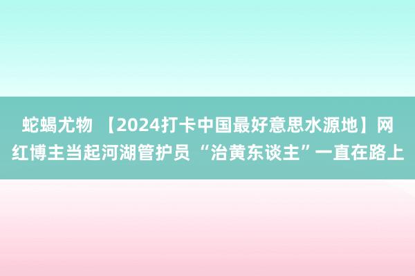 蛇蝎尤物 【2024打卡中国最好意思水源地】网红博主当起河湖管护员 “治黄东谈主”一直在路上