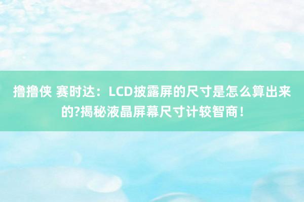 撸撸侠 赛时达：LCD披露屏的尺寸是怎么算出来的?揭秘液晶屏幕尺寸计较智商！