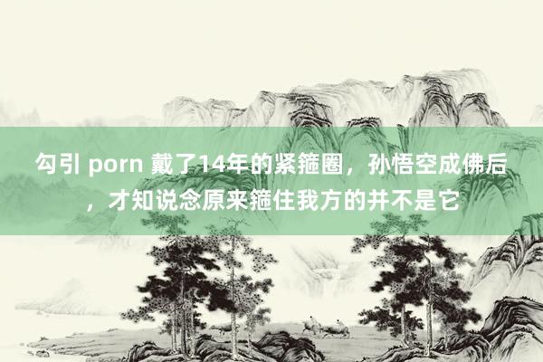 勾引 porn 戴了14年的紧箍圈，孙悟空成佛后，才知说念原来箍住我方的并不是它