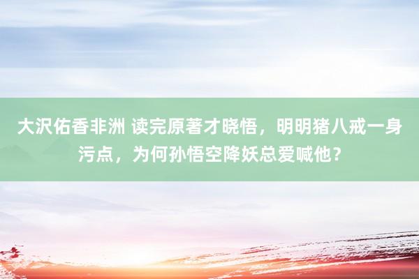 大沢佑香非洲 读完原著才晓悟，明明猪八戒一身污点，为何孙悟空降妖总爱喊他？