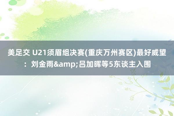 美足交 U21须眉组决赛(重庆万州赛区)最好威望：刘金雨&吕加晖等5东谈主入围