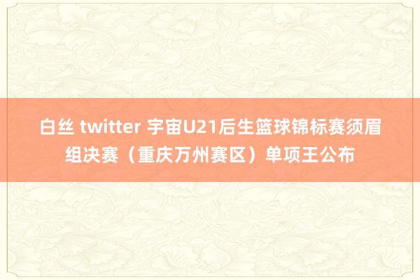 白丝 twitter 宇宙U21后生篮球锦标赛须眉组决赛（重庆万州赛区）单项王公布