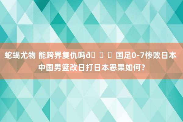 蛇蝎尤物 能跨界复仇吗👀国足0-7惨败日本 中国男篮改日打日本恶果如何？