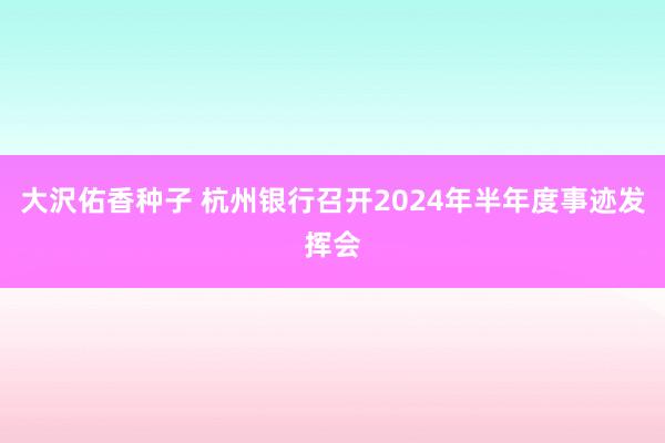 大沢佑香种子 杭州银行召开2024年半年度事迹发挥会