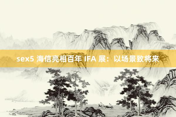 sex5 海信亮相百年 IFA 展：以场景致将来