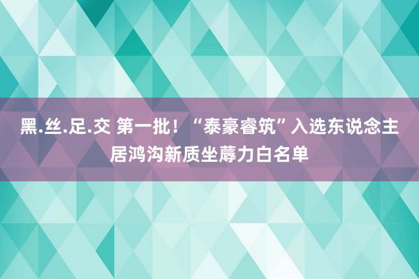 黑.丝.足.交 第一批！“泰豪睿筑”入选东说念主居鸿沟新质坐蓐力白名单