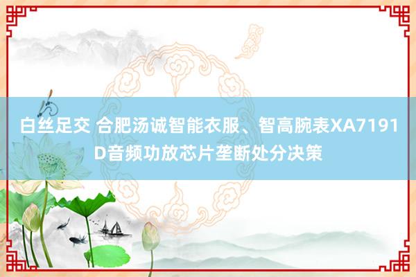 白丝足交 合肥汤诚智能衣服、智高腕表XA7191D音频功放芯片垄断处分决策