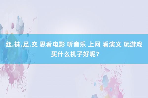 丝.袜.足.交 思看电影 听音乐 上网 看演义 玩游戏 买什么机子好呢？