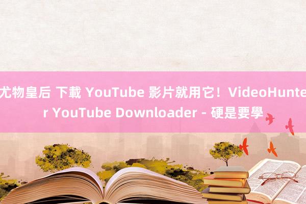 尤物皇后 下載 YouTube 影片就用它！VideoHunter YouTube Downloader - 硬是要學