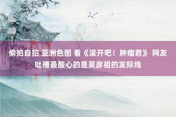 偷拍自拍 亚洲色图 看《滚开吧！肿瘤君》 网友吐槽最酸心的是吴彦祖的发际线