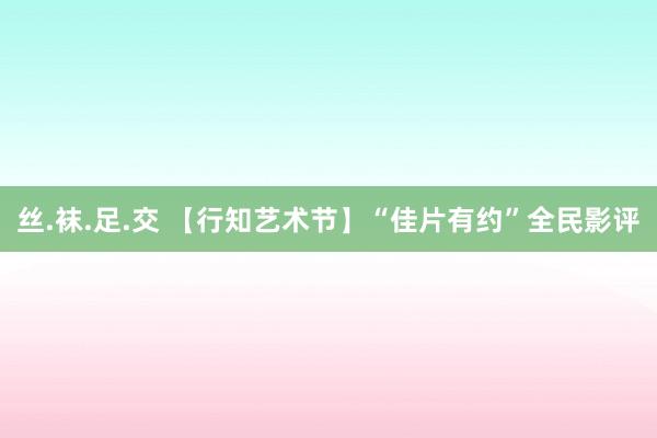 丝.袜.足.交 【行知艺术节】“佳片有约”全民影评