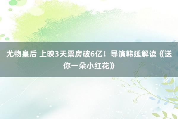 尤物皇后 上映3天票房破6亿！导演韩延解读《送你一朵小红花》