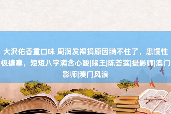 大沢佑香重口味 周润发裸捐原因瞒不住了，患慢性病积极搪塞，短短八字满含心酸|赌王|陈荟莲|摄影师|澳门风浪