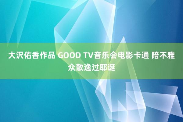 大沢佑香作品 GOOD TV音乐会电影卡通 陪不雅众散逸过耶诞