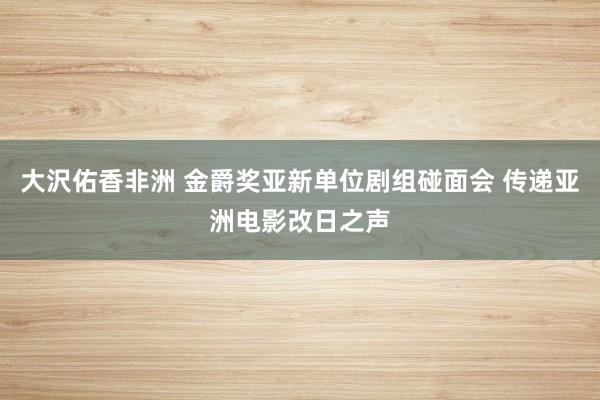 大沢佑香非洲 金爵奖亚新单位剧组碰面会 传递亚洲电影改日之声