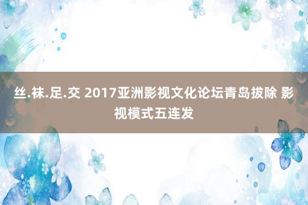 丝.袜.足.交 2017亚洲影视文化论坛青岛拔除 影视模式五连发