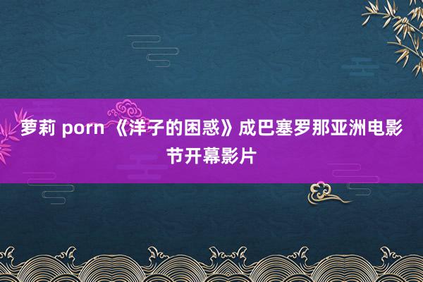 萝莉 porn 《洋子的困惑》成巴塞罗那亚洲电影节开幕影片