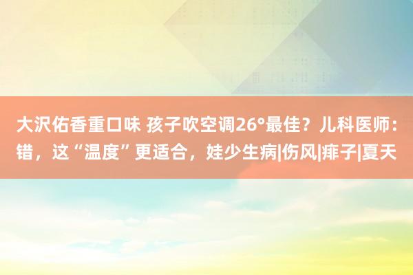 大沢佑香重口味 孩子吹空调26°最佳？儿科医师：错，这“温度”更适合，娃少生病|伤风|痱子|夏天