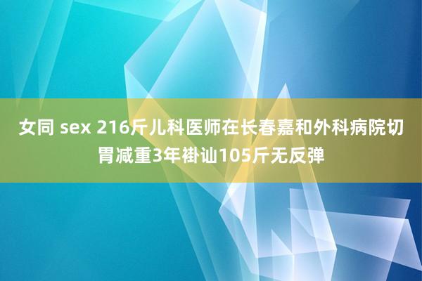 女同 sex 216斤儿科医师在长春嘉和外科病院切胃减重3年褂讪105斤无反弹