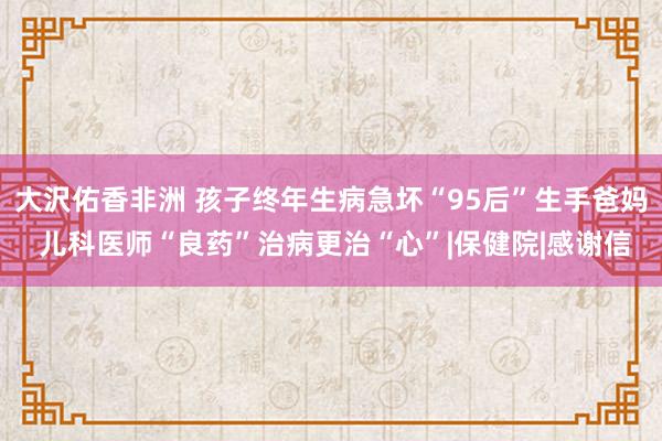 大沢佑香非洲 孩子终年生病急坏“95后”生手爸妈 儿科医师“良药”治病更治“心”|保健院|感谢信