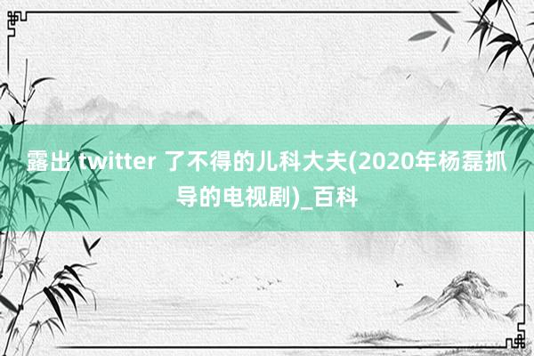 露出 twitter 了不得的儿科大夫(2020年杨磊抓导的电视剧)_百科