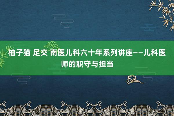 柚子猫 足交 南医儿科六十年系列讲座——儿科医师的职守与担当