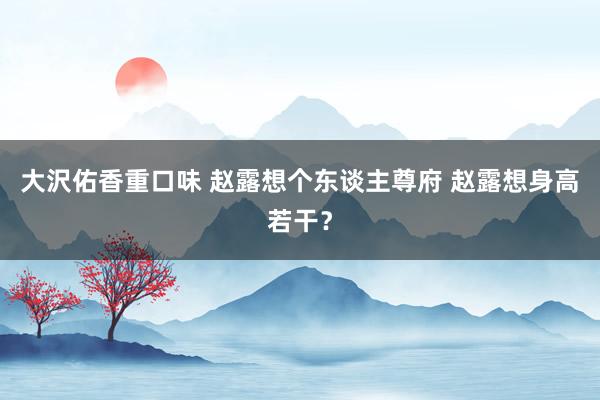 大沢佑香重口味 赵露想个东谈主尊府 赵露想身高若干？