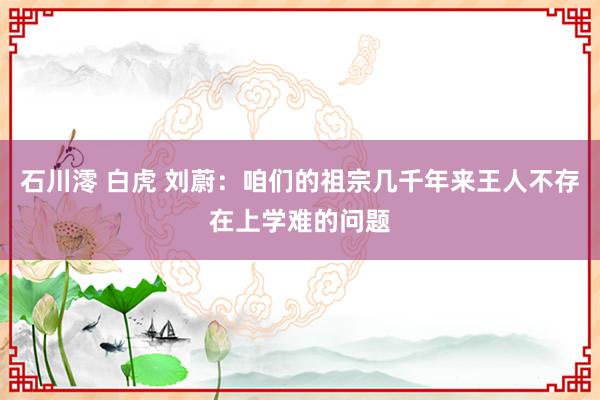 石川澪 白虎 刘蔚：咱们的祖宗几千年来王人不存在上学难的问题